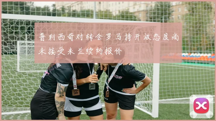 普利西奇对转会罗马持开放态度尚未接受米兰续约报价