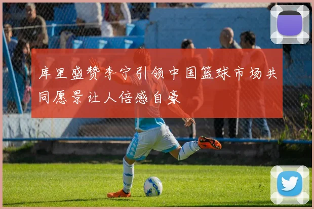 库里盛赞李宁引领中国篮球市场共同愿景让人倍感自豪