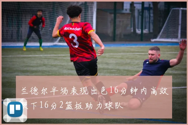 兰德尔半场表现出色16分钟内高效砍下16分2篮板助力球队