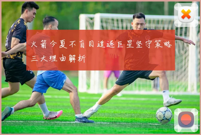 火箭今夏不盲目追逐巨星坚守策略三大理由解析