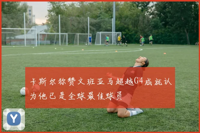 卡斯尔称赞文班亚马超越G4成就认为他已是全球最佳球员
