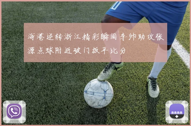 海港逆转浙江精彩瞬间李帅助攻张源点球附近破门扳平比分