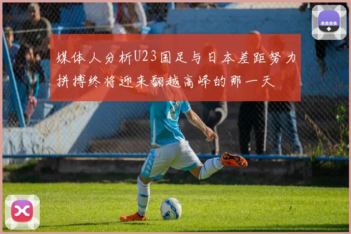 媒体人分析U23国足与日本差距努力拼搏终将迎来翻越高峰的那一天