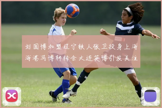 刘国博加盟辽宁铁人张卫投身上海海港冯博轩转会大连英博引发关注