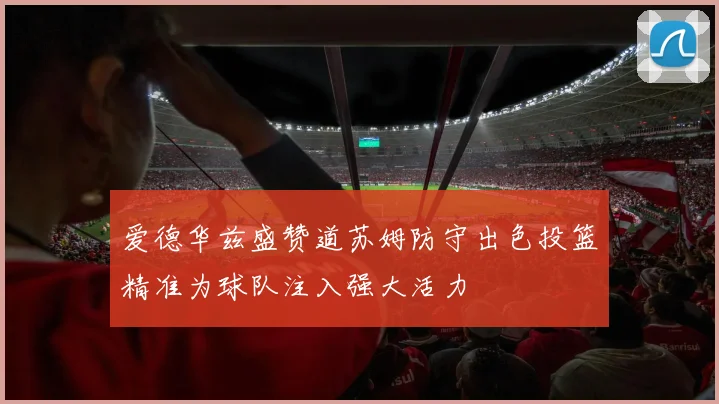 爱德华兹盛赞道苏姆防守出色投篮精准为球队注入强大活力