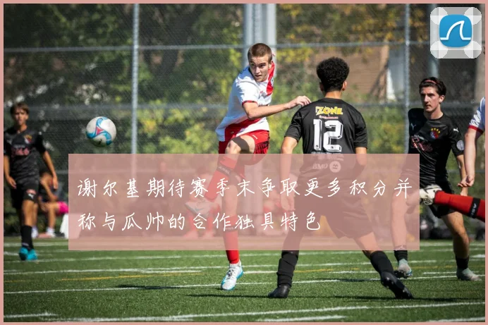 谢尔基期待赛季末争取更多积分并称与瓜帅的合作独具特色