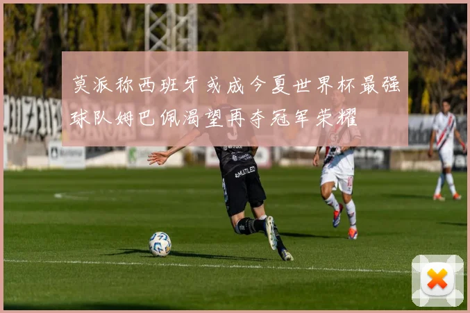 莫派称西班牙或成今夏世界杯最强球队姆巴佩渴望再夺冠军荣耀