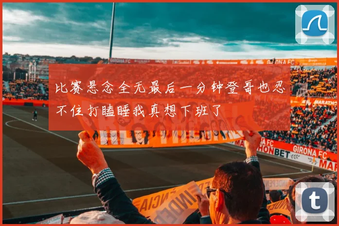 比赛悬念全无最后一分钟登哥也忍不住打瞌睡我真想下班了