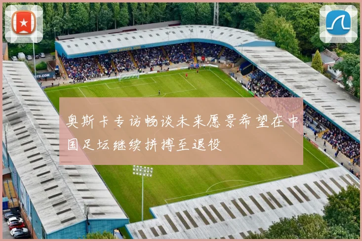 奥斯卡专访畅谈未来愿景希望在中国足坛继续拼搏至退役