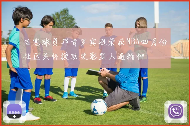 活塞球员邓肯罗宾逊荣获NBA四月份社区关怀援助奖彰显人道精神
