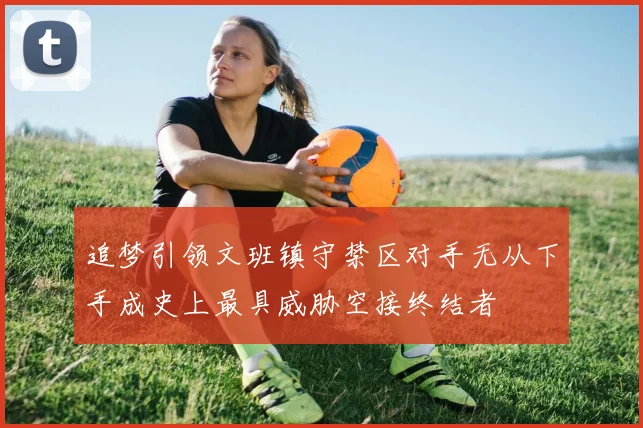 追梦引领文班镇守禁区对手无从下手成史上最具威胁空接终结者