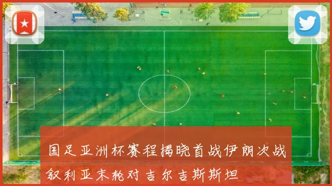 国足亚洲杯赛程揭晓首战伊朗次战叙利亚末轮对吉尔吉斯斯坦