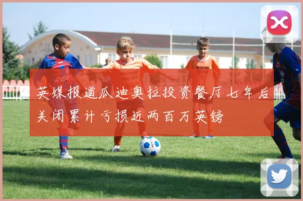 英媒报道瓜迪奥拉投资餐厅七年后关闭累计亏损近两百万英镑