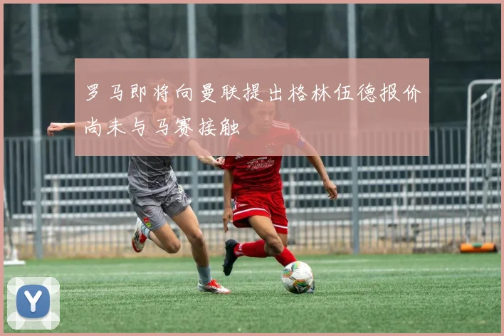 罗马即将向曼联提出格林伍德报价尚未与马赛接触