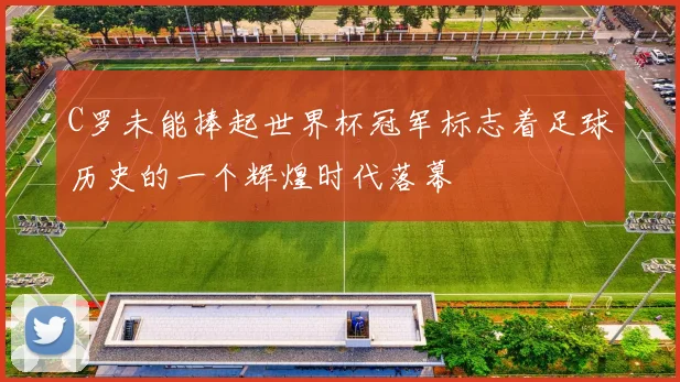 C罗未能捧起世界杯冠军标志着足球历史的一个辉煌时代落幕