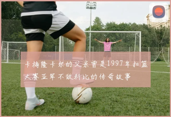 卡梅隆卡尔的父亲曾是1997年扣篮大赛亚军不敌科比的传奇故事