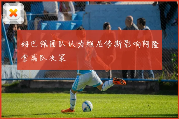 姆巴佩团队认为维尼修斯影响阿隆索离队决策